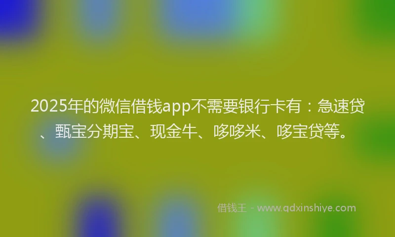 2025年的微信借钱app不需要银行卡有：急速贷、甄宝分期宝、现金牛、哆哆米、哆宝贷等。