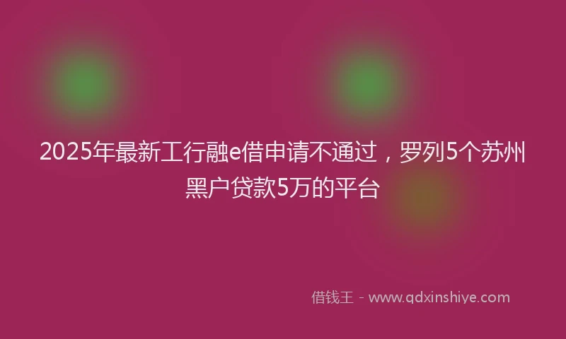 2025年最新工行融e借申请不通过，罗列5个苏州黑户贷款5万的平台