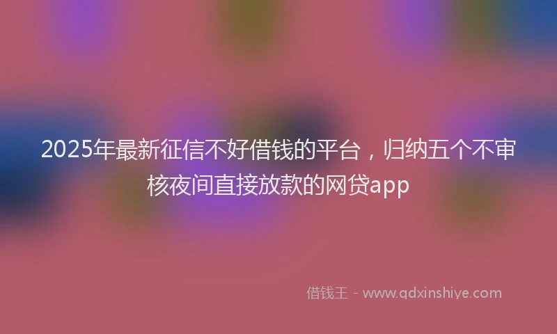 2025年最新征信不好借钱的平台，归纳五个不审核夜间直接放款的网贷app