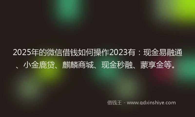 2025年的微信借钱如何操作2023有：现金易融通、小金鹿贷、麒麟商城、现金秒融、蒙享金等。