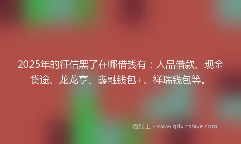 2025年的征信黑了在哪借钱有：人品借款、现金贷途、龙龙享、鑫融钱包+、祥瑞钱包等。