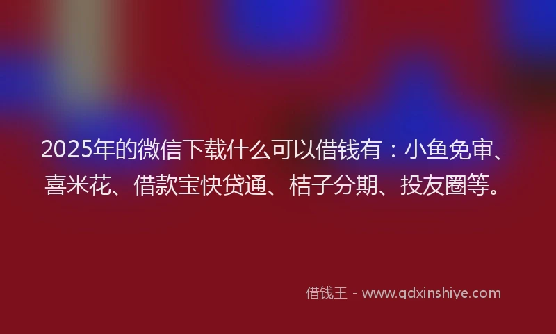 2025年的微信下载什么可以借钱有：小鱼免审、喜米花、借款宝快贷通、桔子分期、投友圈等。