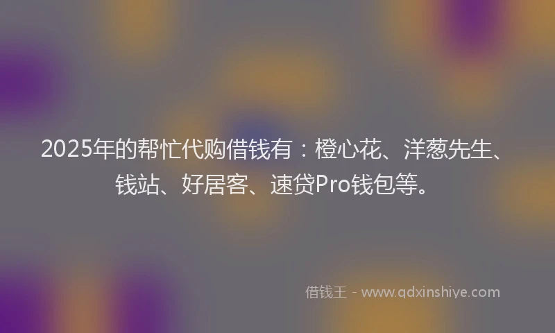 2025年的帮忙代购借钱有：橙心花、洋葱先生、钱站、好居客、速贷Pro钱包等。