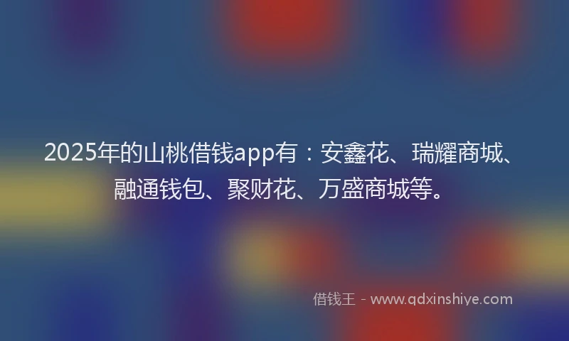 2025年的山桃借钱app有：安鑫花、瑞耀商城、融通钱包、聚财花、万盛商城等。