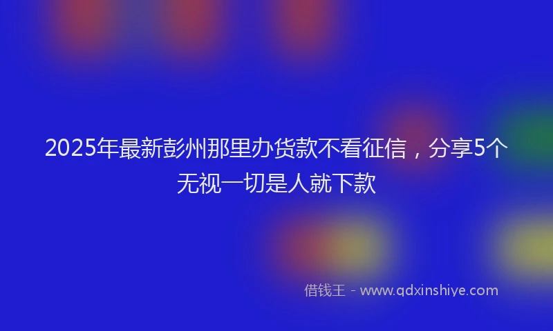 2025年最新彭州那里办货款不看征信，分享5个无视一切是人就下款