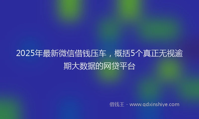 2025年最新微信借钱压车，概括5个真正无视逾期大数据的网贷平台