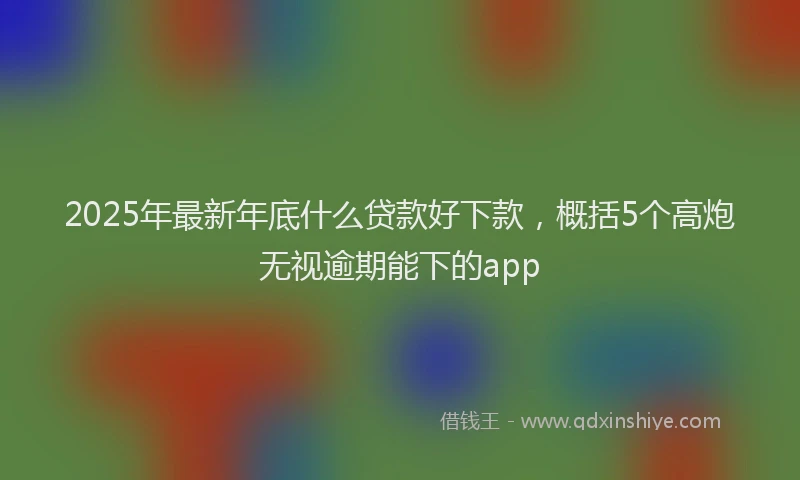 2025年最新年底什么贷款好下款，概括5个高炮无视逾期能下的app