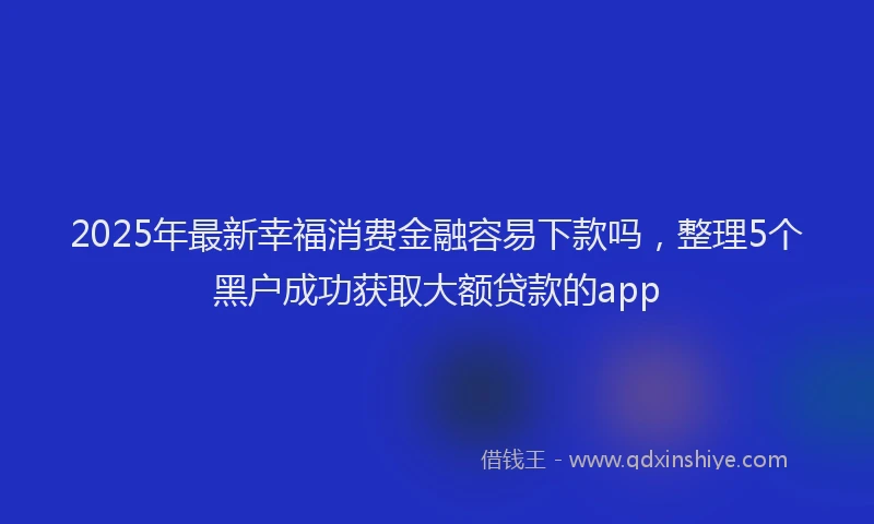 2025年最新幸福消费金融容易下款吗，整理5个黑户成功获取大额贷款的app