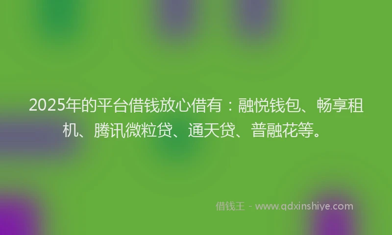 2025年的平台借钱放心借有：融悦钱包、畅享租机、腾讯微粒贷、通天贷、普融花等。