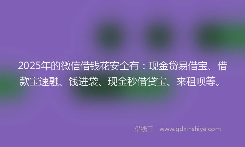 2025年的微信借钱花安全有：现金贷易借宝、借款宝速融、钱进袋、现金秒借贷宝、来租呗等。