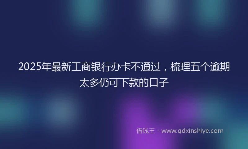 2025年最新工商银行办卡不通过，梳理五个逾期太多仍可下款的口子