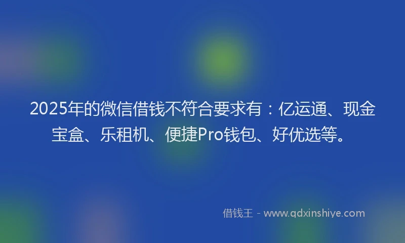 2025年的微信借钱不符合要求有：亿运通、现金宝盒、乐租机、便捷Pro钱包、好优选等。