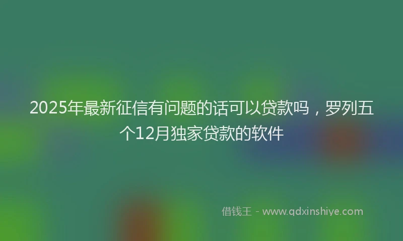 2025年最新征信有问题的话可以贷款吗，罗列五个12月独家贷款的软件