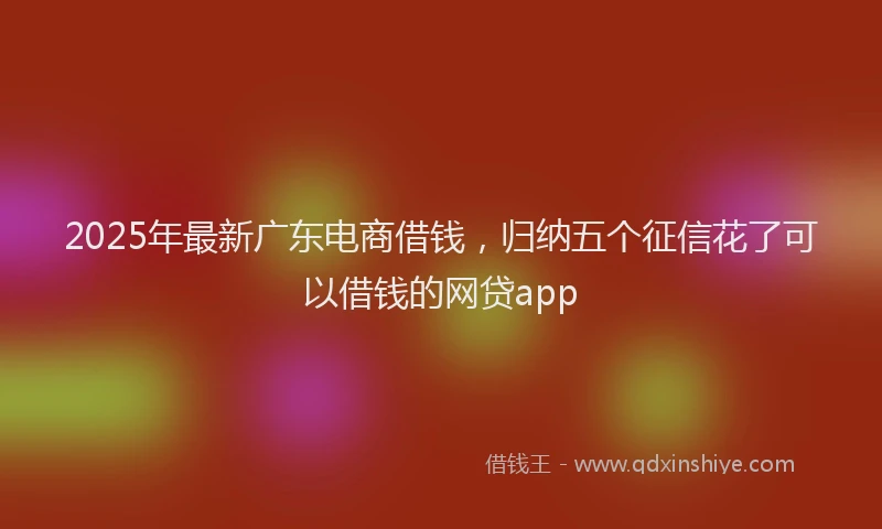 2025年最新广东电商借钱，归纳五个征信花了可以借钱的网贷app