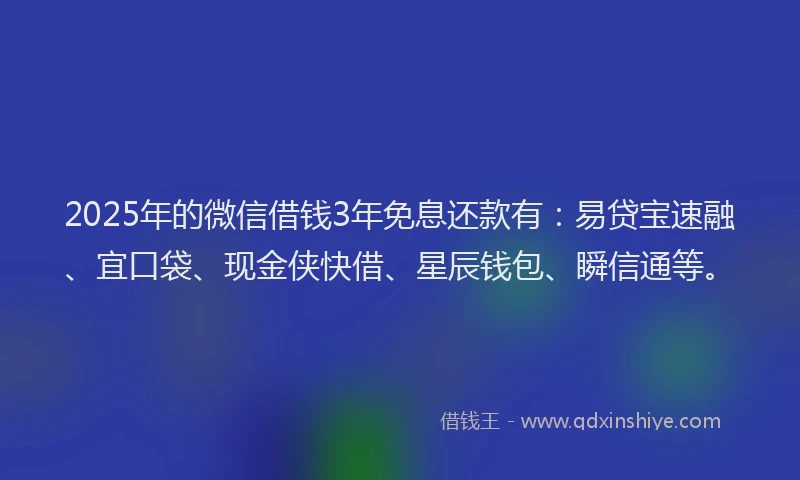 2025年的微信借钱3年免息还款有：易贷宝速融、宜口袋、现金侠快借、星辰钱包、瞬信通等。