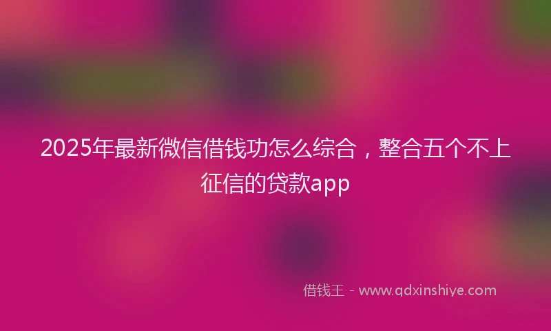 2025年最新微信借钱功怎么综合，整合五个不上征信的贷款app