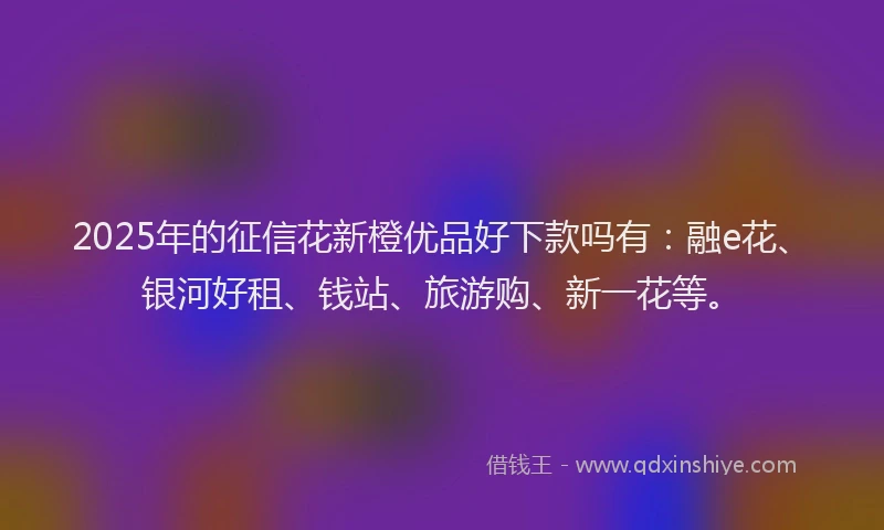 2025年的征信花新橙优品好下款吗有：融e花、银河好租、钱站、旅游购、新一花等。