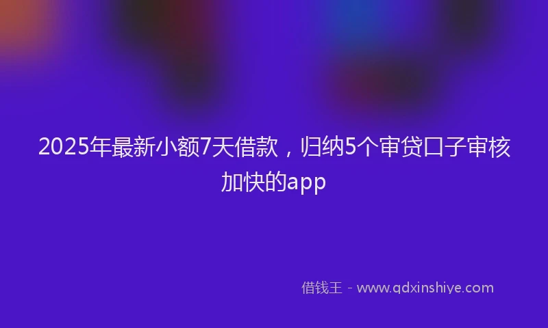 2025年最新小额7天借款，归纳5个审贷口子审核加快的app