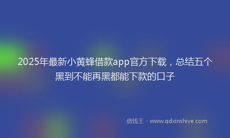2025年最新小黄蜂借款app官方下载，总结五个黑到不能再黑都能下款的口子