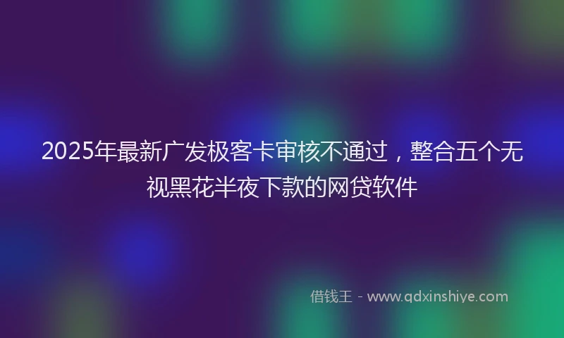2025年最新广发极客卡审核不通过，整合五个无视黑花半夜下款的网贷软件