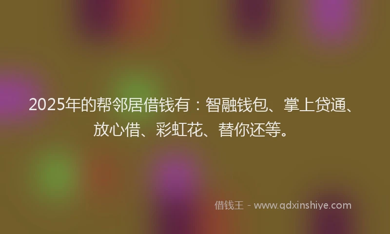 2025年的帮邻居借钱有：智融钱包、掌上贷通、放心借、彩虹花、替你还等。