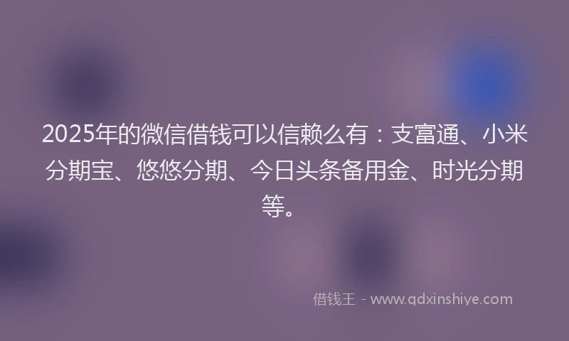 2025年的微信借钱可以信赖么有：支富通、小米分期宝、悠悠分期、今日头条备用金、时光分期等。