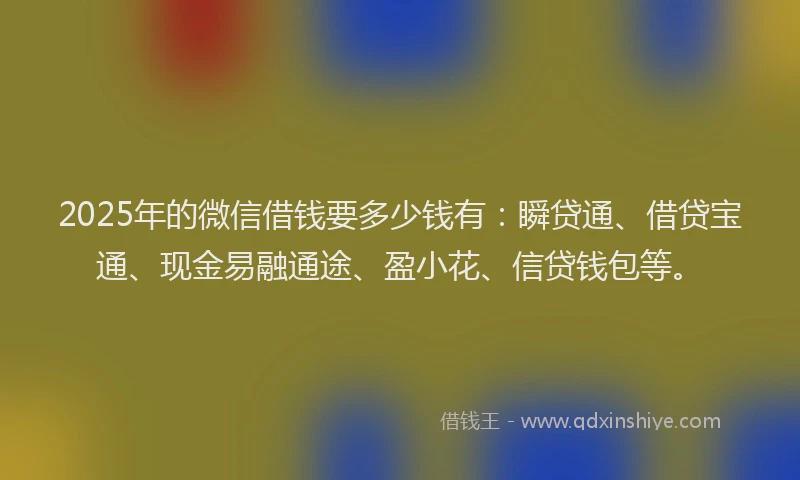 2025年的微信借钱要多少钱有：瞬贷通、借贷宝通、现金易融通途、盈小花、信贷钱包等。