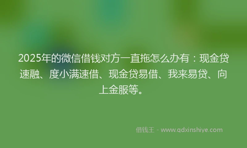 2025年的微信借钱对方一直拖怎么办有：现金贷速融、度小满速借、现金贷易借、我来易贷、向上金服等。