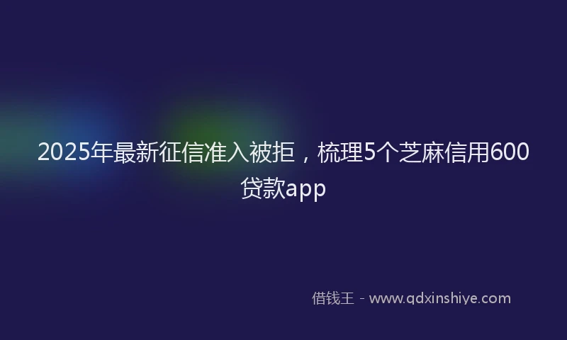 2025年最新征信准入被拒，梳理5个芝麻信用600贷款app