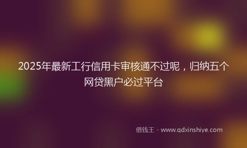 2025年最新工行信用卡审核通不过呢，归纳五个网贷黑户必过平台