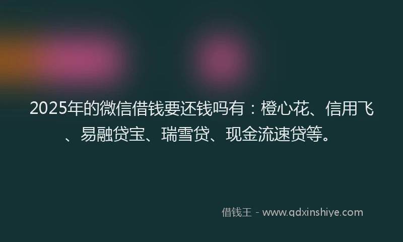 2025年的微信借钱要还钱吗有：橙心花、信用飞、易融贷宝、瑞雪贷、现金流速贷等。