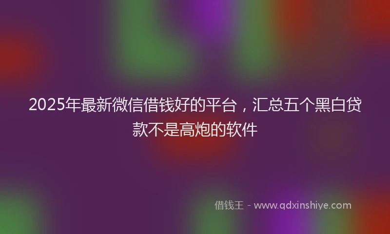 2025年最新微信借钱好的平台，汇总五个黑白贷款不是高炮的软件