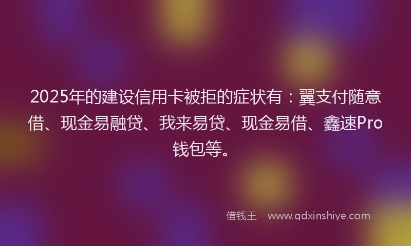 2025年的建设信用卡被拒的症状有：翼支付随意借、现金易融贷、我来易贷、现金易借、鑫速Pro钱包等。