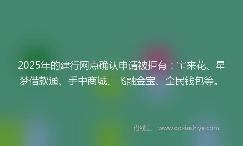 2025年的建行网点确认申请被拒有：宝来花、星梦借款通、手中商城、飞融金宝、全民钱包等。