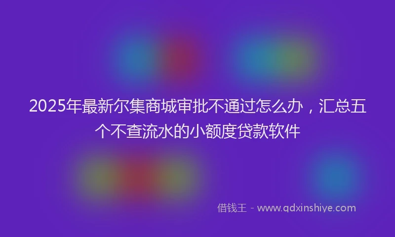 2025年最新尔集商城审批不通过怎么办，汇总五个不查流水的小额度贷款软件