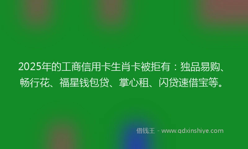 2025年的工商信用卡生肖卡被拒有：独品易购、畅行花、福星钱包贷、掌心租、闪贷速借宝等。