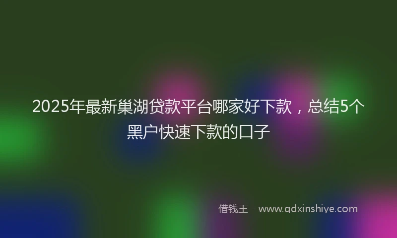 2025年最新巢湖贷款平台哪家好下款，总结5个黑户快速下款的口子