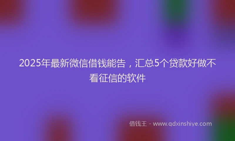 2025年最新微信借钱能告，汇总5个贷款好做不看征信的软件