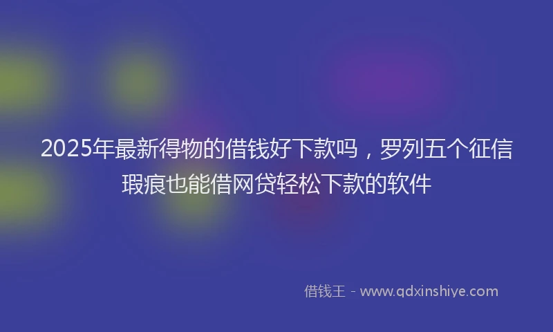 2025年最新得物的借钱好下款吗，罗列五个征信瑕疵也能借网贷轻松下款的软件