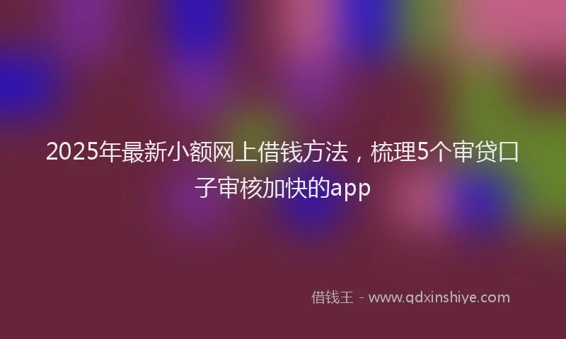 2025年最新小额网上借钱方法，梳理5个审贷口子审核加快的app