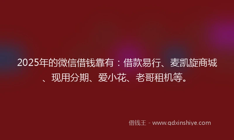2025年的微信借钱靠有：借款易行、麦凯旋商城、现用分期、爱小花、老哥租机等。
