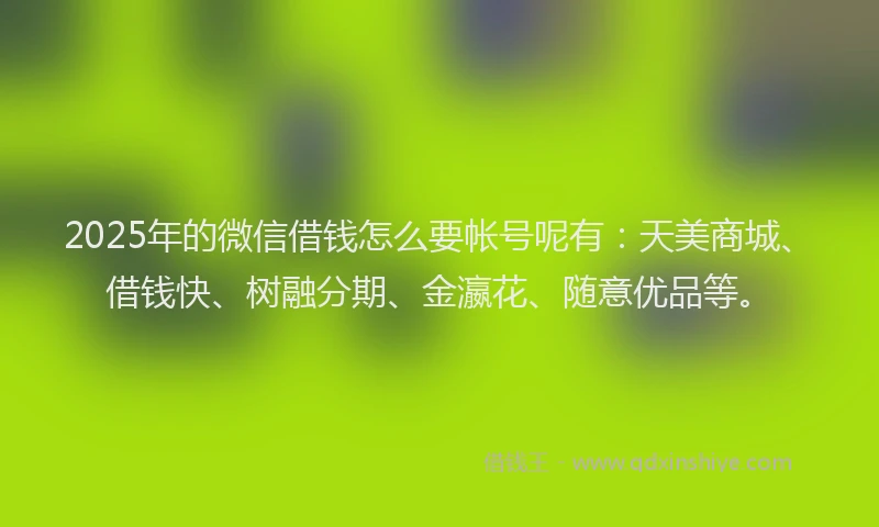 2025年的微信借钱怎么要帐号呢有：天美商城、借钱快、树融分期、金瀛花、随意优品等。