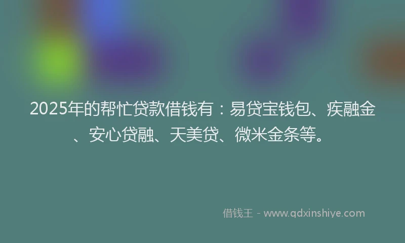 2025年的帮忙贷款借钱有：易贷宝钱包、疾融金、安心贷融、天美贷、微米金条等。