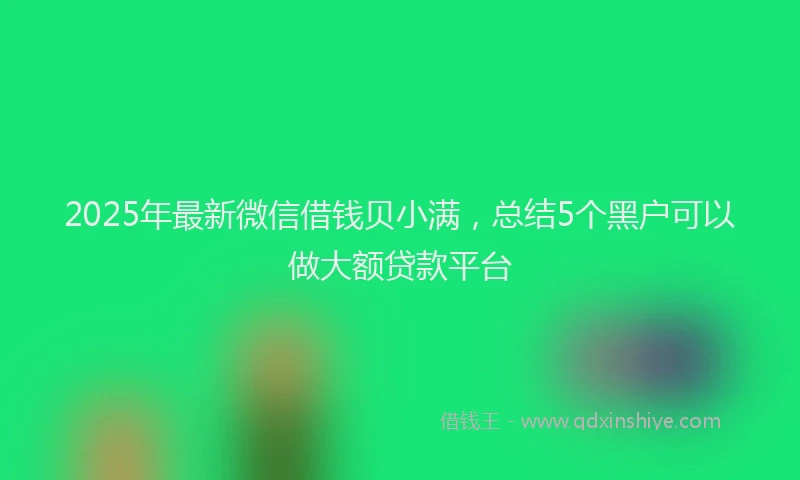 2025年最新微信借钱贝小满，总结5个黑户可以做大额贷款平台