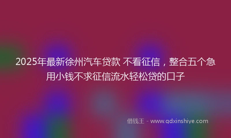 2025年最新徐州汽车贷款 不看征信，整合五个急用小钱不求征信流水轻松贷的口子