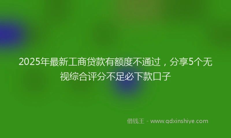 2025年最新工商贷款有额度不通过，分享5个无视综合评分不足必下款口子