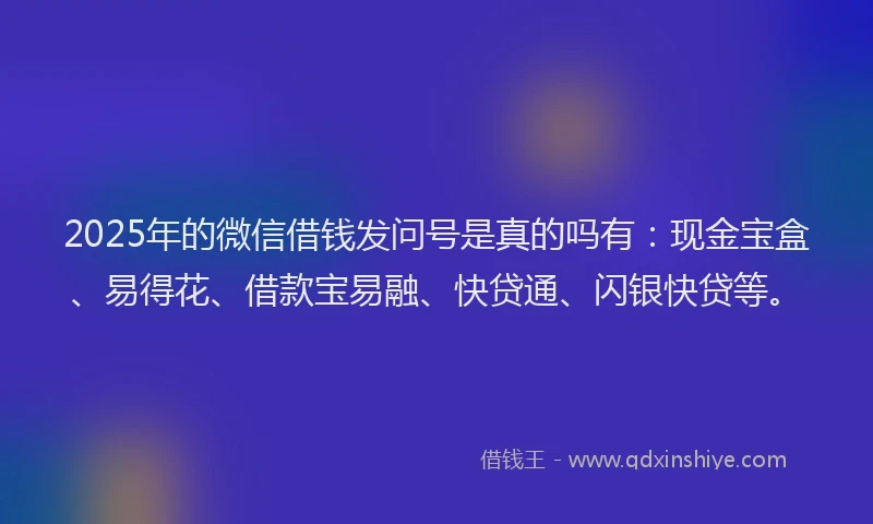 2025年的微信借钱发问号是真的吗有：现金宝盒、易得花、借款宝易融、快贷通、闪银快贷等。