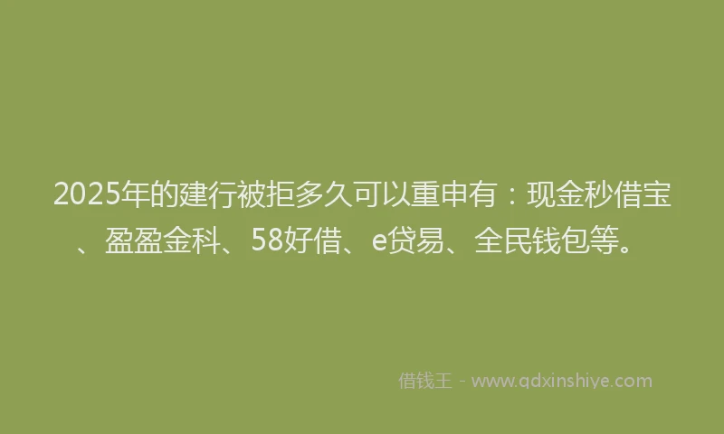 2025年的建行被拒多久可以重申有：现金秒借宝、盈盈金科、58好借、e贷易、全民钱包等。