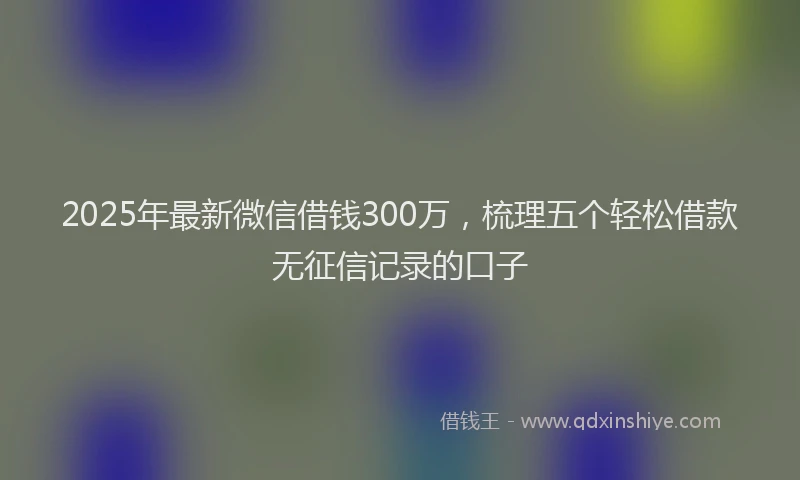 2025年最新微信借钱300万，梳理五个轻松借款无征信记录的口子