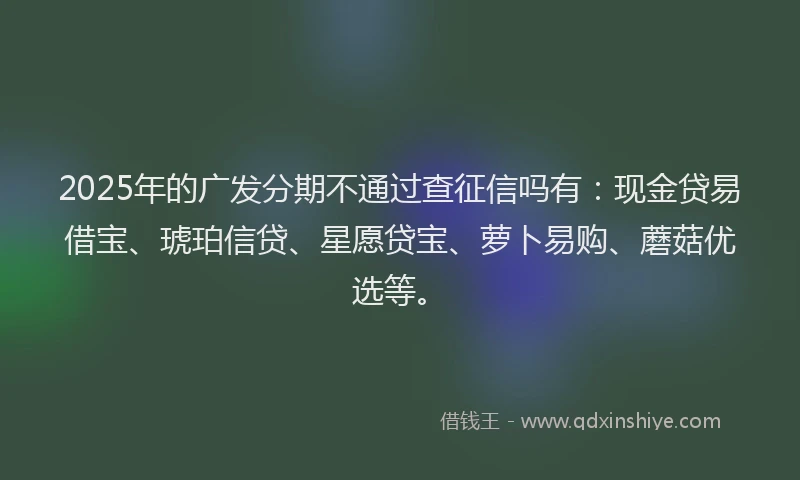 2025年的广发分期不通过查征信吗有：现金贷易借宝、琥珀信贷、星愿贷宝、萝卜易购、蘑菇优选等。